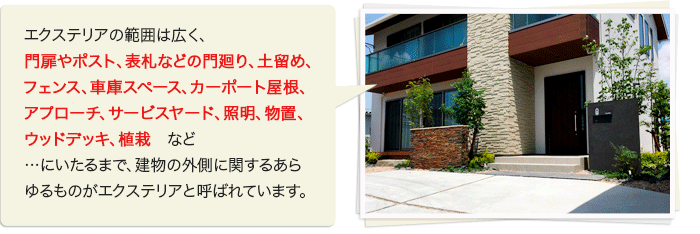 エクステリアの範囲は広く、門扉やポスト、表札などの門廻り、土留め、フェンス、車庫スペース、カーポート屋根、アプローチ、サービスヤード、照明、物置、ウッドデッキ、植栽　など…にいたるまで、建物の外側に関するあらゆるものがエクステリアと呼ばれています。