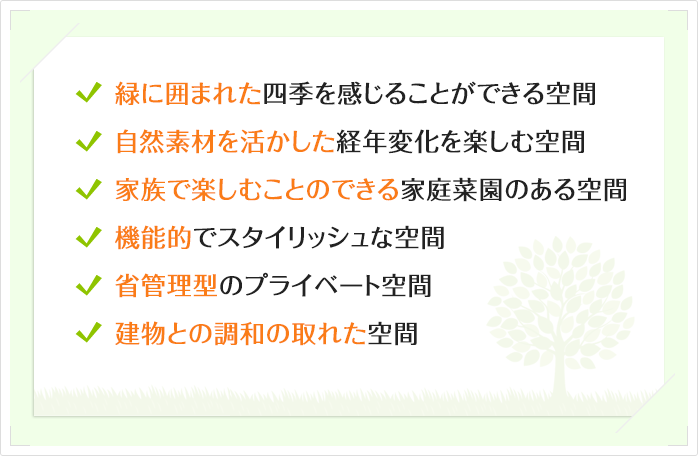 緑に囲まれた四季を感じることができる空間自然素材を活かした経年変化を楽しむ空間家族で楽しむことのできる家庭菜園のある空間
機能的でスタイリッシュな空間省管理型のプライベート空間建物との調和の取れた空間